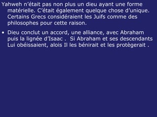 Yahweh n’était pas non plus un dieu ayant une forme matérielle. C’était également quelque chose d’unique. Certains Grecs considéraient les Juifs comme des philosophes pour cette raison. Dieu conclut un accord, une alliance, avec Abraham puis la lignée d’Isaac .  Si Abraham et ses descendants Lui obéissaient, alois Il les bénirait et les protègerait . 