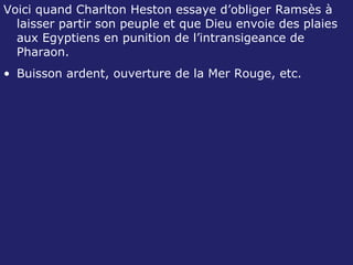 Voici quand Charlton Heston essaye d’obliger Ramsès à laisser partir son peuple et que Dieu envoie des plaies aux Egyptiens en punition de l’intransigeance de Pharaon. Buisson ardent, ouverture de la Mer Rouge, etc. 