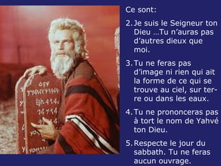 Ce sont: Je suis le Seigneur ton Dieu …Tu n’auras pas d’autres dieux que moi. Tu ne feras pas d’image ni rien qui ait la forme de ce qui se trouve au ciel, sur ter-re ou dans les eaux. Tu ne prononceras pas à tort le nom de Yahvé ton Dieu. Respecte le jour du sabbath. Tu ne feras aucun ouvrage. 