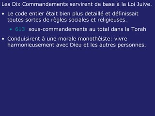Les Dix Commandements servirent de base à la Loi Juive. Le code entier était bien plus detaillé et définissait toutes sortes de règles sociales et religieuses. 613   sous-commandements au total dans la Torah Conduisirent à une morale monothéiste: vivre harmonieusement avec Dieu et les autres personnes. 