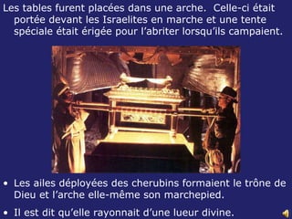 Les tables furent placées dans une arche.  Celle-ci était portée devant les Israelites en marche et une tente spéciale était érigée pour l’abriter lorsqu’ils campaient. Les ailes déployées des cherubins formaient le trône de Dieu et l’arche elle-même son marchepied.  Il est dit qu’elle rayonnait d’une lueur divine.  