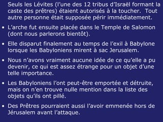 Seuls les Lévites (l’une des 12 tribus d’Israël formant la caste des prêtres) étaient autorisés à la toucher.  Tout autre personne était supposée périr immédiatement. L’arche fut ensuite placée dans le Temple de Salomon (dont nous parlerons bientôt). Elle disparut finalement au temps de l’exil à Babylone lorsque les Babyloniens mirent à sac Jerusalem. Nous n’avons vraiment aucune idée de ce qu’elle a pu devenir, ce qui est assez étrange pour un objet d’une telle importance. Les Babyloniens l’ont peut-être emportée et détruite, mais on n’en trouve nulle mention dans la liste des objets qu’ils ont pillé. Des Prêtres pourraient aussi l’avoir emmenée hors de Jérusalem avant l’attaque. 
