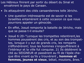 Les Hébreux finirent par sortir du désert du Sinaï et envahirent le pays de Canaan. Ils attaquèrent des cités canaanéennes telle Jéricho. Une question intéressante est de savoir si les Israelites entamèrent à cette occasion ce que nous pourrions appeler un génocide. En effet, Josué remporta la bataille de Jéricho, mais que se passa t-il ensuite? Josué 6:20–“Lorsque les trompettes retentirent,les hommes poussèrent des cris, et au son des trompet-tes, lorsque il y eut de grands cris, les remparts s’éffondrèrent; tous les hommes s’engouffrèrent à l’intérieur et la ville fut conquise. 21 Ils dédièrent la cité au SEIGNEUR et passèrent au fil de l’épée cha-que être vivant qu’ils y trouvèrent  , hommes et femmes, jeunes et vieux , bétail, moutons, ânes.”  