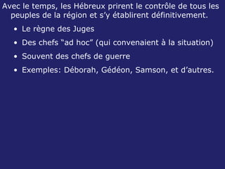 Avec le temps, les Hébreux prirent le contrôle de tous les peuples de la région et s’y établirent définitivement.  Le règne des Juges Des chefs “ad hoc” (qui convenaient à la situation) Souvent des chefs de guerre Exemples: Déborah, Gédéon, Samson, et d’autres. 