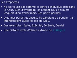 Les Prophètes Ne les voyez pas comme le genre d’individus prédisant le futur. Bien d’avantage, ils étaient ceux à travers lesquels Dieu s’exprimait, Ses porte-paroles. Dieu leur parlait et ensuite ils parlaient au peuple.  Ils interprêtaient aussi les lois de Dieu. Des exemples: Isaïe, Ezéchiel, Jérémie, Daniel Une histoire drôle d’Elisée extraite de  2 Kings 1 