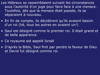 Les Hébreux se rassemblaient suivant les circonstances sous l’autorité d’un juge pour faire face à une menace.   Toutefois, dès que la menace était passée, ils se séparaient à nouveau. En fin de compte, ils décidèrent qu’ils avaient besoin d’un roi (hé, tous les autres en avaient un!) Saul est désigné comme le premier roi. Il était grand et de belle apparence. Ce royaume est appelé Israël D’après la Bible, Saul finit par perdre la faveur de Dieu et David fut désigné comme roi. 