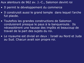 Aux alentours de 962 av. J.-C., Salomon devint roi Il permit le développement du commerce Il construisit aussi le grand temple  dans lequel l’arche fut placée. Toutefois les grandes constructions de Salomon conduisirent presque le pays à la banqueroute.  Ils nécessitèrent une hausse des impôts et beaucoup de travail de la part des sujets du roi. Le royaume est divisé en deux : Israël au Nord et Juda au Sud. Chacun avait son propre roi.  