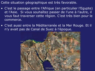Cette situation géographique est très favorable. C’est le passage entre l’Afrique (en particulier l’Egypte) et l’Asie.  Si vous souhaîtez passer de l’une à l’autre, il vous faut traverser cette région. C’est très bien pour le commerce. C’est aussi entre la Méditerranée et la Mer Rouge. Et il n’y avait pas de Canal de Suez à l’époque. 