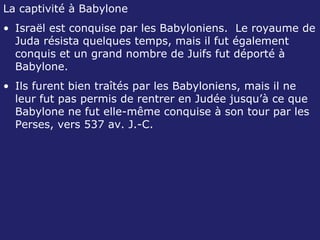 La captivité à Babylone Israël est conquise par les Babyloniens.  Le royaume de Juda résista quelques temps, mais il fut également conquis et un grand nombre de Juifs fut déporté à Babylone. Ils furent bien traîtés par les Babyloniens, mais il ne leur fut pas permis de rentrer en Judée jusqu’à ce que Babylone ne fut elle-même conquise à son tour par les Perses, vers 537 av. J.-C. 