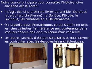 Notre source principale pour connaître l’histoire juive ancienne est la Torah. Il s’agit des cinq premiers livres de la Bible hébraïque (et plus tard chrétienne): la Genèse, l’Exode, le Lévitique, les Nombres et le Deutéronome. On l’appelle aussi Pentateuque, ce qui signifie en grec les ‘cinq cylindres,’ en référence aux contenants dans lesquels chacun des cinq rouleaux était conservé. Les autres sources d’époque sont rares et nous devons les confronter avec les découvertes archéologiques. 