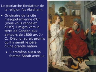 Le patriarche fondateur de la religion fut Abraham. Originaire de la cité mésopotamienne d’Ur (vous vous rappelez d’Ur?) il migra vers la terre de Canaan aux alntours de 1800 av. J.-C.  Dieu lui aurait promis qu’il y serait le père d’une grande nation.  Il emmèna aussi sa femme Sarah avec lui. 