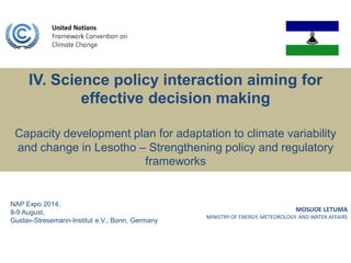 MOSUOE LETUMA
MINISTRY OF ENERGY, METEOROLOGY AND WATER AFFAIRS
IV. Science policy interaction aiming for
effective decision making
Capacity development plan for adaptation to climate variability
and change in Lesotho – Strengthening policy and regulatory
frameworks
NAP Expo 2014,
8-9 August,
Gustav-Stresemann-Institut e.V., Bonn, Germany
 