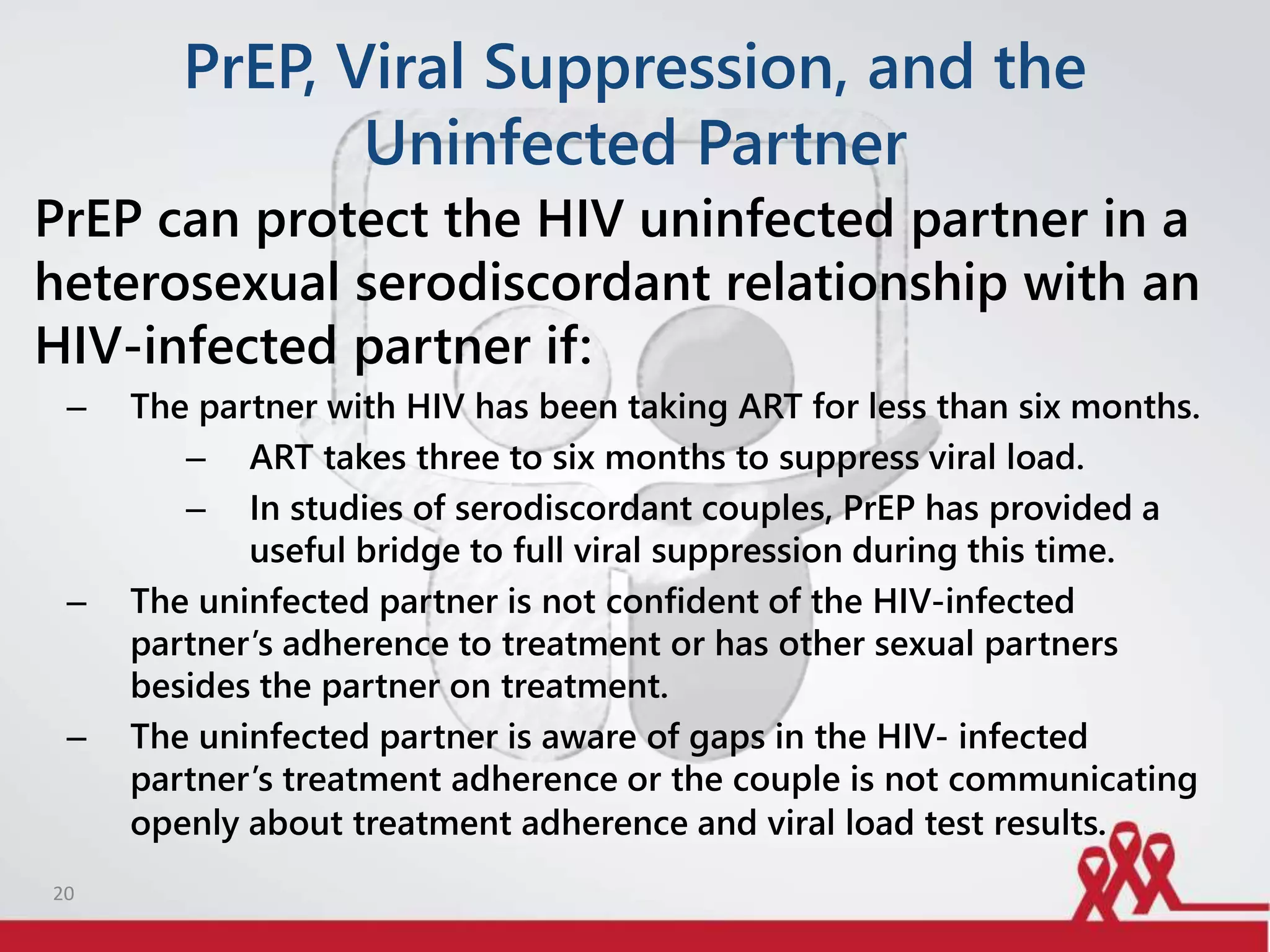 PrEP, Viral Suppression, and the
Uninfected Partner
PrEP can protect the HIV uninfected partner in a
heterosexual serodiscordant relationship with an
HIV-infected partner if:
– The partner with HIV has been taking ART for less than six months.
– ART takes three to six months to suppress viral load.
– In studies of serodiscordant couples, PrEP has provided a
useful bridge to full viral suppression during this time.
– The uninfected partner is not confident of the HIV-infected
partner’s adherence to treatment or has other sexual partners
besides the partner on treatment.
– The uninfected partner is aware of gaps in the HIV- infected
partner’s treatment adherence or the couple is not communicating
openly about treatment adherence and viral load test results.
20
 