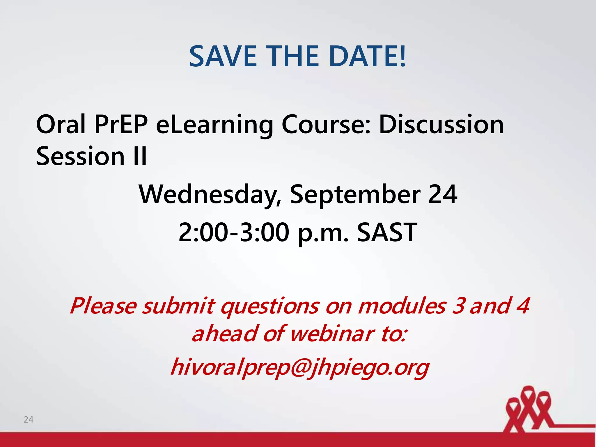 SAVE THE DATE!
Oral PrEP eLearning Course: Discussion
Session II
Wednesday, September 24
2:00-3:00 p.m. SAST
Please submit questions on modules 3 and 4
ahead of webinar to:
hivoralprep@jhpiego.org
24
 
