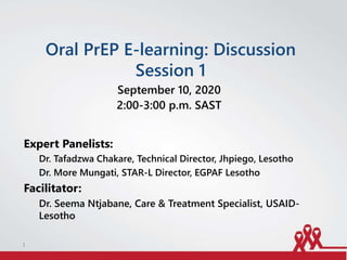 Oral PrEP E-learning: Discussion
Session 1
September 10, 2020
2:00-3:00 p.m. SAST
Expert Panelists:
Dr. Tafadzwa Chakare, Technical Director, Jhpiego, Lesotho
Dr. More Mungati, STAR-L Director, EGPAF Lesotho
Facilitator:
Dr. Seema Ntjabane, Care & Treatment Specialist, USAID-
Lesotho
1
 