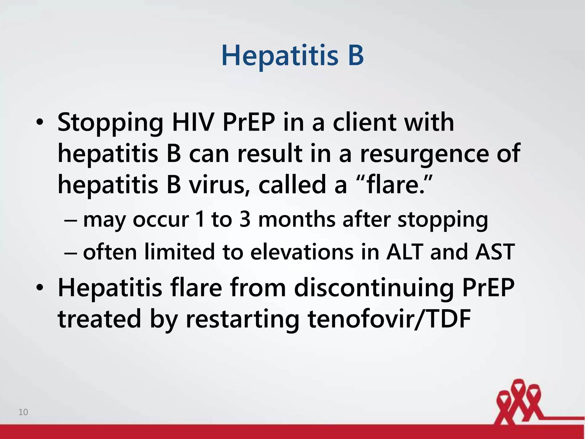 Hepatitis B
• Stopping HIV PrEP in a client with
hepatitis B can result in a resurgence of
hepatitis B virus, called a “flare.”
– may occur 1 to 3 months after stopping
– often limited to elevations in ALT and AST
• Hepatitis flare from discontinuing PrEP
treated by restarting tenofovir/TDF
10
 