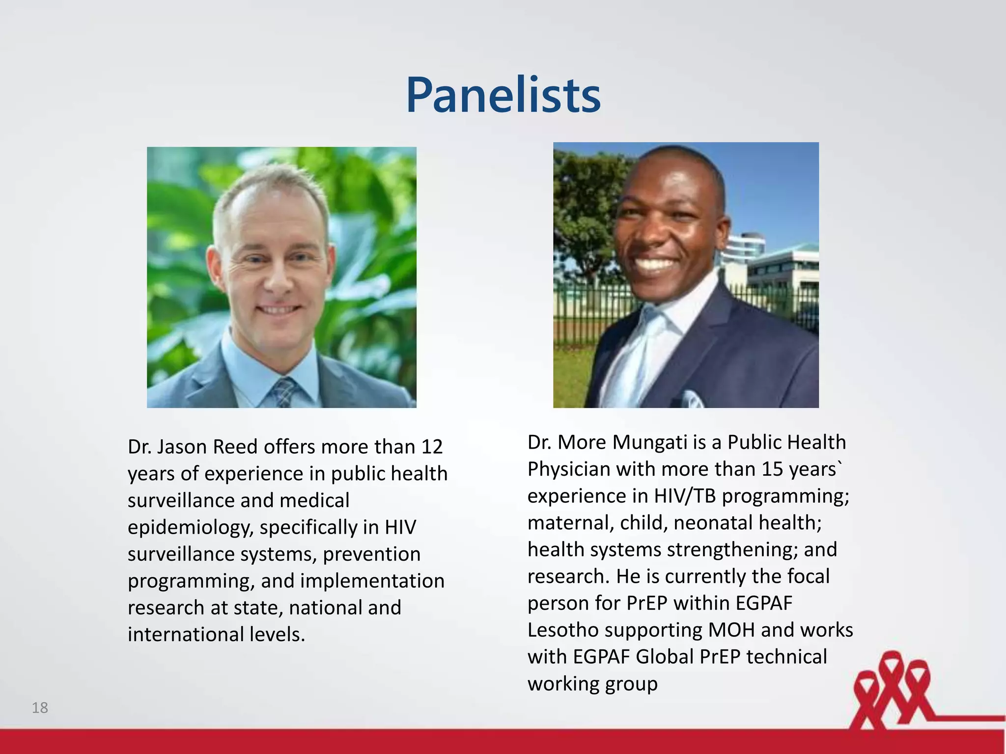 Panelists
18
Dr. Jason Reed offers more than 12
years of experience in public health
surveillance and medical
epidemiology, specifically in HIV
surveillance systems, prevention
programming, and implementation
research at state, national and
international levels.
Dr. More Mungati is a Public Health
Physician with more than 15 years`
experience in HIV/TB programming;
maternal, child, neonatal health;
health systems strengthening; and
research. He is currently the focal
person for PrEP within EGPAF
Lesotho supporting MOH and works
with EGPAF Global PrEP technical
working group
 