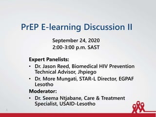 PrEP E-learning Discussion II
September 24, 2020
2:00-3:00 p.m. SAST
Expert Panelists:
• Dr. Jason Reed, Biomedical HIV Prevention
Technical Advisor, Jhpiego
• Dr. More Mungati, STAR-L Director, EGPAF
Lesotho
Moderator:
• Dr. Seema Ntjabane, Care & Treatment
Specialist, USAID-Lesotho
1
 
