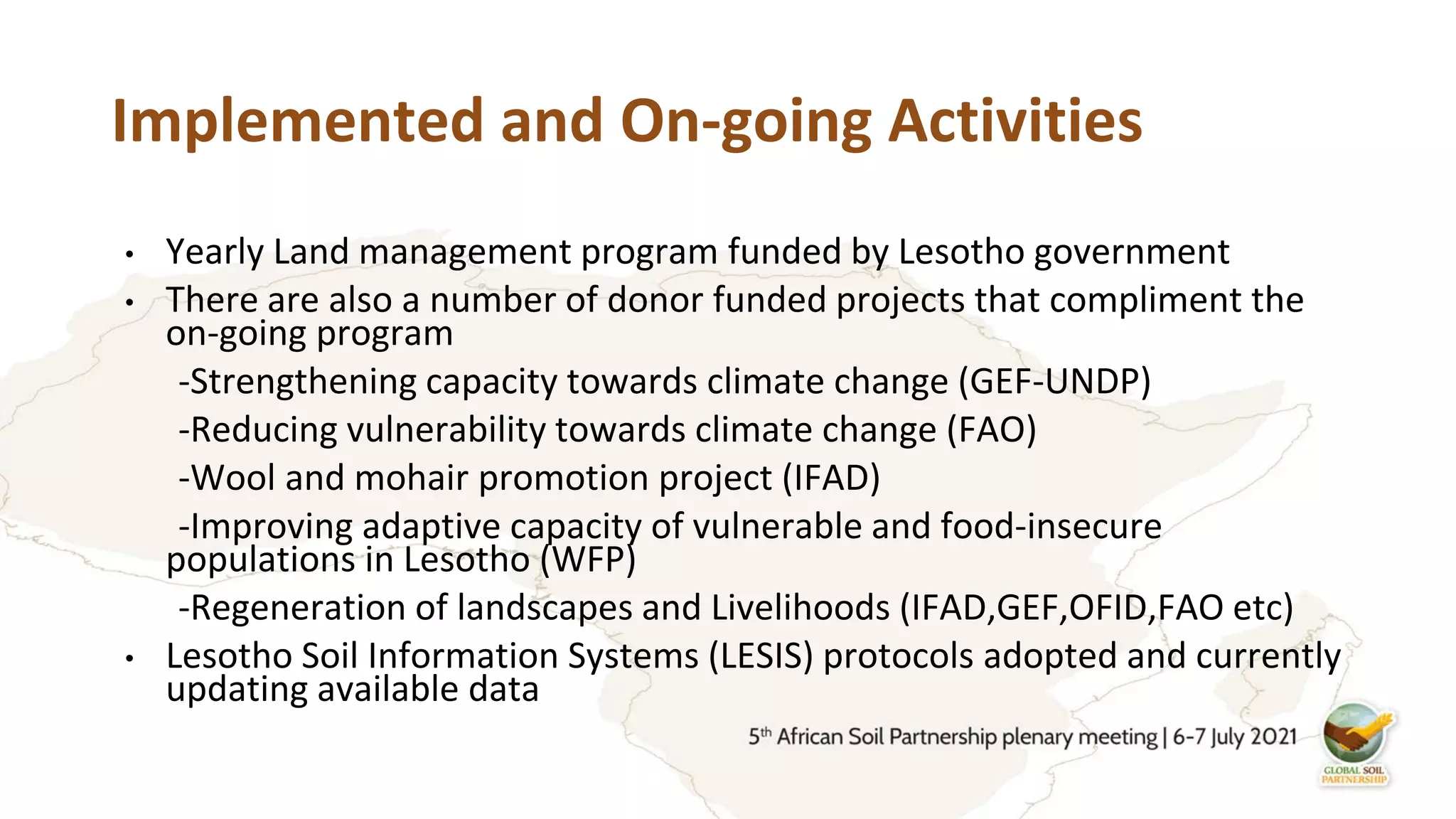 Implemented and On-going Activities
• Yearly Land management program funded by Lesotho government
• There are also a number of donor funded projects that compliment the
on-going program
-Strengthening capacity towards climate change (GEF-UNDP)
-Reducing vulnerability towards climate change (FAO)
-Wool and mohair promotion project (IFAD)
-Improving adaptive capacity of vulnerable and food-insecure
populations in Lesotho (WFP)
-Regeneration of landscapes and Livelihoods (IFAD,GEF,OFID,FAO etc)
• Lesotho Soil Information Systems (LESIS) protocols adopted and currently
updating available data