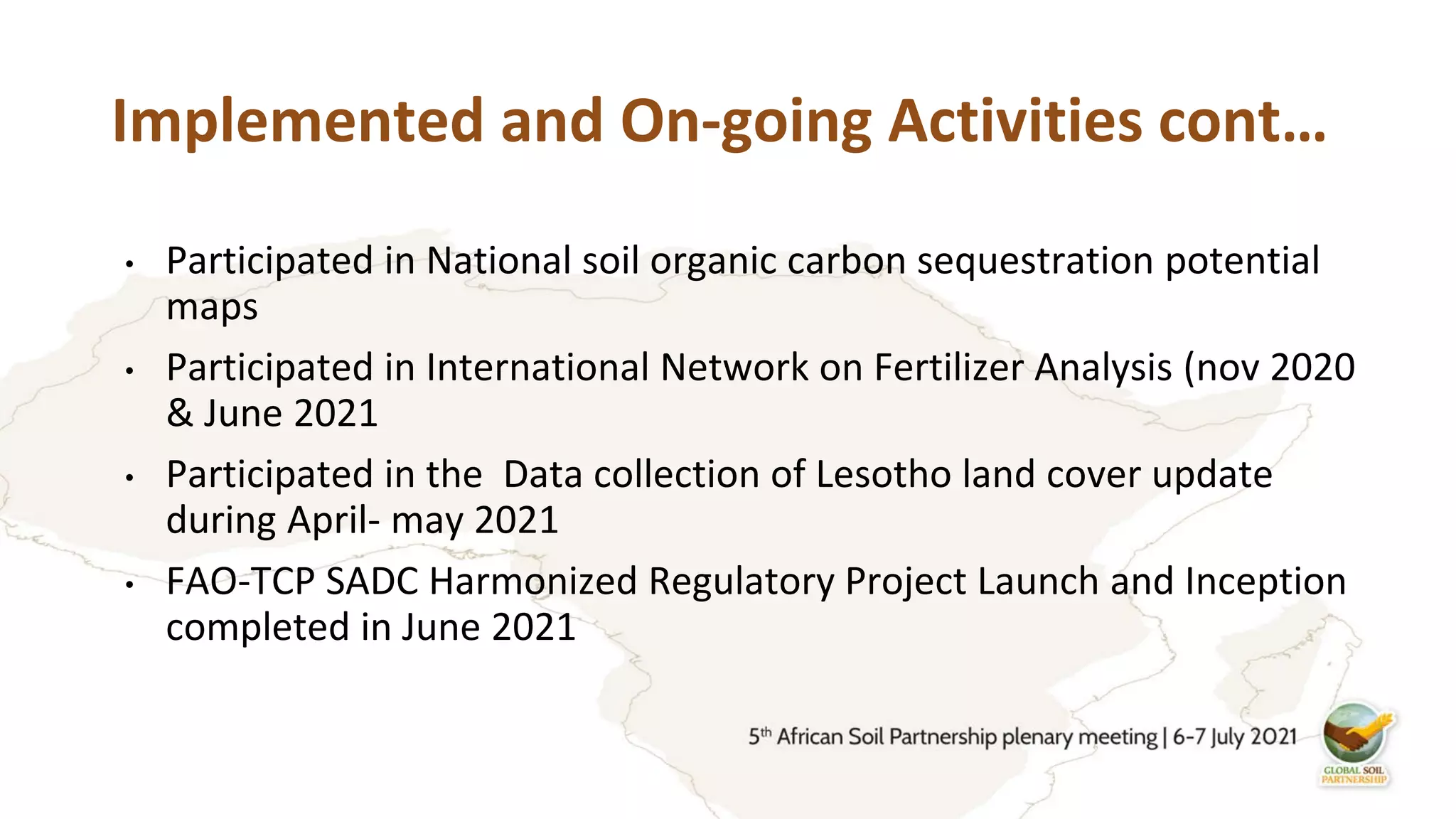 Implemented and On-going Activities cont…
• Participated in National soil organic carbon sequestration potential
maps
• Participated in International Network on Fertilizer Analysis (nov 2020
& June 2021
• Participated in the Data collection of Lesotho land cover update
during April- may 2021
• FAO-TCP SADC Harmonized Regulatory Project Launch and Inception
completed in June 2021
