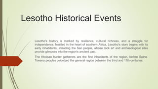 Lesotho Historical Events
Lesotho's history is marked by resilience, cultural richness, and a struggle for
independence. Nestled in the heart of southern Africa, Lesotho's story begins with its
early inhabitants, including the San people, whose rock art and archaeological sites
provide glimpses into the region's ancient past.
The Khoisan hunter gatherers are the first inhabitants of the region, before Sotho-
Tswana peoples colonized the general region between the third and 11th centuries.
 