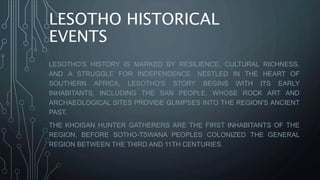 LESOTHO HISTORICAL
EVENTS
LESOTHO'S HISTORY IS MARKED BY RESILIENCE, CULTURAL RICHNESS,
AND A STRUGGLE FOR INDEPENDENCE. NESTLED IN THE HEART OF
SOUTHERN AFRICA, LESOTHO'S STORY BEGINS WITH ITS EARLY
INHABITANTS, INCLUDING THE SAN PEOPLE, WHOSE ROCK ART AND
ARCHAEOLOGICAL SITES PROVIDE GLIMPSES INTO THE REGION'S ANCIENT
PAST.
THE KHOISAN HUNTER GATHERERS ARE THE FIRST INHABITANTS OF THE
REGION, BEFORE SOTHO-TSWANA PEOPLES COLONIZED THE GENERAL
REGION BETWEEN THE THIRD AND 11TH CENTURIES.
 