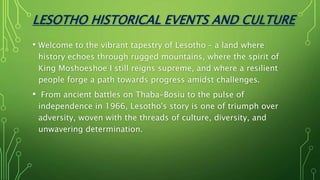 LESOTHO HISTORICAL EVENTS AND CULTURE
• Welcome to the vibrant tapestry of Lesotho – a land where
history echoes through rugged mountains, where the spirit of
King Moshoeshoe I still reigns supreme, and where a resilient
people forge a path towards progress amidst challenges.
• From ancient battles on Thaba-Bosiu to the pulse of
independence in 1966, Lesotho's story is one of triumph over
adversity, woven with the threads of culture, diversity, and
unwavering determination.
 