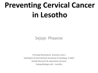 Preventing Cervical Cancer
        in Lesotho

                 Sejojo Phaaroe


               Principal Biomedical Scientist, and a
     Cytologist of International Academy of Cytology- # 6467
             Health Research & Laboratory Services
                   Cytopathology unit – Lesotho
 
