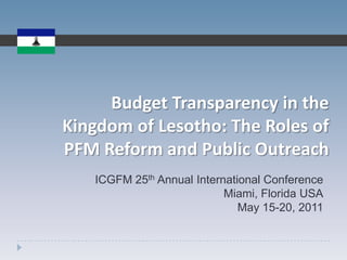 Budget Transparency in the Kingdom of Lesotho: The Roles of PFM Reform and Public Outreach ICGFM 25th Annual International Conference Miami, Florida USA May 15-20, 2011 