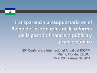 Transparenciapresupuestaria en el Reino de Lesoto: roles de la reforma de la gestiónfinancierapública y alcancepúblico 25º Conferencia Internacional Anual del ICGFM Miami, Florida, EE.UU. 15 al 20 de mayo de 2011 