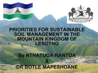 PRIORITIES FOR SUSTAINABLE
SOIL MANAGEMENT IN THE
MOUNTAIN KINGDOM OF
LESOTHO
By NTHATUOA RANTOA
&
DR BOTLE MAPESHOANE
 
