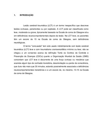 1. INTRODUÇÃO
Lesão cerebral traumática (LCT) é um termo inespecífico que descreve
lesões contusas, penetrantes ou por explosão. A LCT pode ser classificada como
leve, moderada ou grave, tipicamente baseada na Escala de coma de Glasgow e/ou
em deficiências neurocomportamentais depois da lesão. Na LCT leve, os pacientes
têm um escore de 15 na Escala de coma de Glasgow, sem deficiências
neurológicas.
O termo "concussão" tem sido usado indistintamente com lesão cerebral
traumática (LCT) leve e com traumatismo cranioencefálico mínimo ou leve; não se
chegou a um consenso acerca da definição Tanto os Centros de Controle e
Prevenção de Doenças (CDCs) quanto a Organização Mundial da Saúde (OMS)
concordam que LCT leve é decorrente de uma força contusa ou mecânica que
acarreta algum tipo de confusão transitória, desorientação ou perda da consciência,
que dura não mais que 30 minutos, estando possivelmente associada a deficiências
neurocomportamentais transitórias e a um escore de, no máximo, 13-15 na Escala
de coma de Glasgow.
 