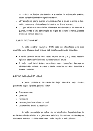 no contexto de lesões relacionadas a acidentes de automóveis, quedas,
lesões por esmagamento ou agressões físicas.
 LCT penetrante ocorre quando um objeto perfura o crânio e rompe a dura-
máter, comumente observada em ferimentos por tiros e facadas.
 LCT por explosão é comumente observada em decorrência de bombas e
guerras, devido a uma combinação de forças de contato e inércia, pressão
excessiva e ondas acústicas.
2.3 POR ENVOLVIMENTO
A lesão cerebral traumática (LCT) pode ser classificada pela área
envolvida como difusa ou focal, embora os 2 tipos frequentemente coexistam.
 A lesão cerebral difusa inclui lesão axonal difusa (LAD), lesão cerebral
hipóxica, edema cerebral difuso ou lesão vascular difusa.
 A lesão focal inclui lesões específicas, como contusões, hematomas
intracranianos, infartos, rupturas axonais, evulsões do nervo craniano e
fraturas cranianas.
2.4 PELA EVOLUÇÃO DA LESÃO
A lesão primária é decorrente de força mecânica, seja contusa,
penetrante ou por explosão, podendo incluir:
 Fratura craniana
 Contusão
 Hematoma
 Hemorragia subaracnóidea ou focal
 Cisalhamento axonal ou laceração.
A lesão secundária se refere às consequências fisiopatológicas da
evolução da lesão primária e engloba uma variedade de cascatas neurobiológicas
complexas alteradas ou iniciadas em nível celular depois da lesão primária.
 
