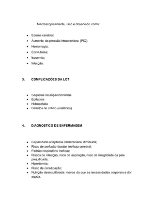 Macroscopicamente, isso é observado como:
 Edema cerebral;
 Aumento da pressão intracraniana (PIC);
 Hemorragia;
 Convulsões;
 Isquemia;
 Infecção.
3. COMPLICAÇÕES DA LCT
 Sequelas neuropsicomotoras
 Epilepsia
 Hidrocefalia
 Defeitos no crânio (estéticos)
4. DIAGNOSTICO DE ENFERMAGEM
 Capacidade adaptativa intracraniana diminuída;
 Risco de perfusão tissular ineficaz cerebral;
 Padrão respiratório ineficaz;
 Riscos de infecção, risco de aspiração, risco de integridade da pele
prejudicada;
 Hipertermia;
 Risco de constipação;
 Nutrição desequilibrada: menos do que as necessidades corporais e dor
aguda.
 