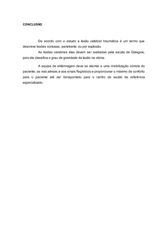 CONCLUSÃO
De acordo com o estudo a lesão celebral traumática é um termo que
descreve lesões contusas, penetrante ou por explosão.
As lesões cerebrais elas devem ser avaliadas pela escala de Glasgow,
pois ela classifica o grau de gravidade da lesão na vitima.
A equipe de enfermagem deve se atentar a uma imobilização correta do
paciente, as vias aéreas e aos sinais flogísticos e proporcionar o máximo de conforto
para o paciente até ser transportado para o centro de saúde de referência
especializado.
 