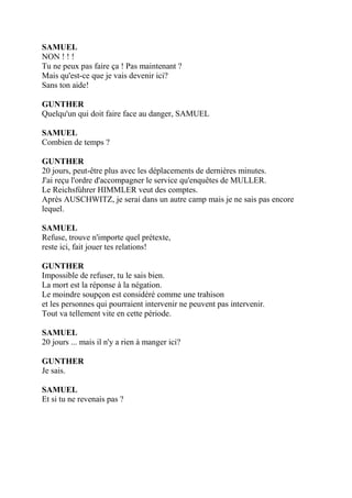 SAMUEL
NON ! ! !
Tu ne peux pas faire ça ! Pas maintenant ?
Mais qu'est-ce que je vais devenir ici?
Sans ton aide!
GUNTHER
Quelqu'un qui doit faire face au danger, SAMUEL
SAMUEL
Combien de temps ?
GUNTHER
20 jours, peut-être plus avec les déplacements de dernières minutes.
J'ai reçu l'ordre d'accompagner le service qu'enquêtes de MULLER.
Le Reichsfùhrer HIMMLER veut des comptes.
Après AUSCHWITZ, je serai dans un autre camp mais je ne sais pas encore
lequel.
SAMUEL
Refuse, trouve n'importe quel prétexte,
reste ici, fait jouer tes relations!
GUNTHER
Impossible de refuser, tu le sais bien.
La mort est la réponse à la négation.
Le moindre soupçon est considéré comme une trahison
et les personnes qui pourraient intervenir ne peuvent pas intervenir.
Tout va tellement vite en cette période.
SAMUEL
20 jours ... mais il n'y a rien à manger ici?
GUNTHER
Je sais.
SAMUEL
Et si tu ne revenais pas ?
 