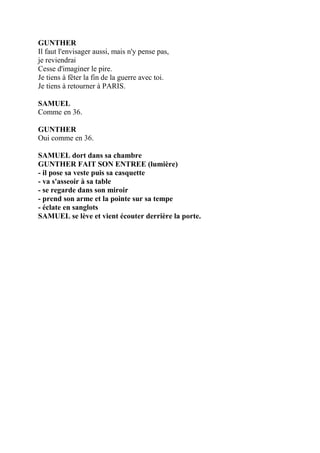 GUNTHER
Il faut l'envisager aussi, mais n'y pense pas,
je reviendrai
Cesse d'imaginer le pire.
Je tiens à fêter la fin de la guerre avec toi.
Je tiens à retourner à PARIS.
SAMUEL
Comme en 36.
GUNTHER
Oui comme en 36.
SAMUEL dort dans sa chambre
GUNTHER FAIT SON ENTREE (lumière)
- il pose sa veste puis sa casquette
- va s'asseoir à sa table
- se regarde dans son miroir
- prend son arme et la pointe sur sa tempe
- éclate en sanglots
SAMUEL se lève et vient écouter derrière la porte.
 