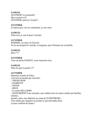 SAMUEL
GUNTHER? tu m'entends?
Que se passe-t-il?
GUNTHER, parle je t’en prie?
GUNTHER
Je n'peux pas, c'est un cauchemar, je suis mort.
SAMUEL
Parle-moi, je suis là pour t’écouter.
GUNTHER
ROMMEL est mort, ils l'ont tué.
lls lui ont proposé le suicide, tu imagines, pour l'honneur de sa famille.
SAMUEL
Quoi ???
GUNTHER
Tout est perdu SAMUEL, nous mourrons tous.
SAMUEL
Mais de quoi tu parles ???
GUNTHER
Quand je te parle de folies,
c'est tout un monde qui s'écroule'.
- TRESSCHOW
- OLBRICHT
- OSTER
- BECK
- le comte HELLDORF
- HANS BERND Tous exécutés, sans oublier tous les autres arrêtés par familles
entières,
parents, amis, tous déportés au camp de FLOSENBURG.
J'ose même pas imaginer un instant ce qui adviendra d'eux
et pour combien de temps ?
 