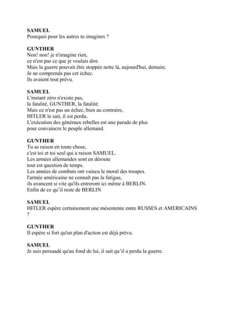 SAMUEL
Pourquoi pour les autres tu imagines ?
GUNTHER
Non! non! je n'imagine rien,
ce n'est pas ce que je voulais dire.
Mais la guerre pouvait être stoppée nette là, aujourd'hui, demain;
Je ne comprends pas cet échec.
lls avaient tout prévu.
SAMUEL
L'instant zéro n'existe pas,
la fatalité, GUNTHER, la fatalité.
Mais ce n'est pas un échec, bien au contraire,
HITLER le sait, il est perdu.
L'exécution des généraux rebelles est une parade de plus
pour convaincre le peuple allemand.
GUNTHER
Tu as raison en toute chose,
c'est toi et toi seul qui a raison SAMUEL.
Les armées allemandes sont en déroute
tout est question de temps.
Les années de combats ont vaincu le moral des troupes.
l'armée américaine ne connaît pas la fatigue,
ils avancent si vite qu'ils entreront ici même à BERLIN.
Enfin de ce qu’il reste de BERLIN
SAMUEL
HITLER espère certainement une mésentente entre RUSSES et AMERICAINS
?
GUNTHER
Il espère si fort qu'un plan d'action est déjà prévu.
SAMUEL
Je suis persuadé qu'au fond de lui, il sait qu’il a perdu la guerre.
 