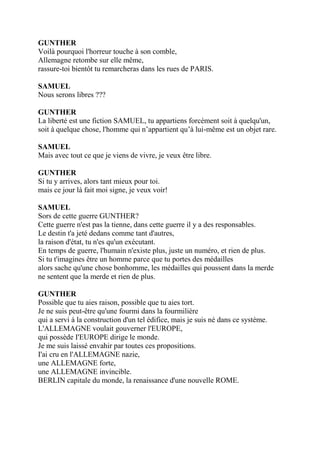 GUNTHER
Voilà pourquoi l'horreur touche à son comble,
Allemagne retombe sur elle même,
rassure-toi bientôt tu remarcheras dans les rues de PARIS.
SAMUEL
Nous serons libres ???
GUNTHER
La liberté est une fiction SAMUEL, tu appartiens forcément soit à quelqu'un,
soit à quelque chose, l'homme qui n’appartient qu’à lui-même est un objet rare.
SAMUEL
Mais avec tout ce que je viens de vivre, je veux être libre.
GUNTHER
Si tu y arrives, alors tant mieux pour toi.
mais ce jour là fait moi signe, je veux voir!
SAMUEL
Sors de cette guerre GUNTHER?
Cette guerre n'est pas la tienne, dans cette guerre il y a des responsables.
Le destin t'a jeté dedans comme tant d'autres,
la raison d'état, tu n'es qu'un exécutant.
En temps de guerre, l'humain n'existe plus, juste un numéro, et rien de plus.
Si tu t'imagines être un homme parce que tu portes des médailles
alors sache qu'une chose bonhomme, les médailles qui poussent dans la merde
ne sentent que la merde et rien de plus.
GUNTHER
Possible que tu aies raison, possible que tu aies tort.
Je ne suis peut-être qu'une fourmi dans la fourmilière
qui a servi à la construction d'un tel édifice, mais je suis né dans ce système.
L'ALLEMAGNE voulait gouverner l'EUROPE,
qui possède I'EUROPE dirige le monde.
Je me suis laissé envahir par toutes ces propositions.
I'ai cru en l'ALLEMAGNE nazie,
une ALLEMAGNE forte,
une ALLEMAGNE invincible.
BERLIN capitale du monde, la renaissance d'une nouvelle ROME.
 