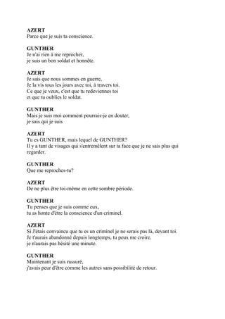 AZERT
Parce que je suis ta conscience.
GUNTHER
Je n'ai rien à me reprocher,
je suis un bon soldat et honnête.
AZERT
Je sais que nous sommes en guerre,
Je la vis tous les jours avec toi, à travers toi.
Ce que je veux, c'est que tu redeviennes toi
et que tu oublies le soldat.
GUNTHER
Mais je suis moi comment pourrais-je en douter,
je sais qui je suis
AZERT
Tu es GUNTHER, mais lequel de GUNTHER?
Il y a tant de visages qui s'entremêlent sur ta face que je ne sais plus qui
regarder.
GUNTHER
Que me reproches-tu?
AZERT
De ne plus être toi-même en cette sombre période.
GUNTHER
Tu penses que je suis comme eux,
tu as honte d'être la conscience d'un criminel.
AZERT
Si J'étais convaincu que tu es un criminel je ne serais pas là, devant toi.
Je t'aurais abandonné depuis longtemps, tu peux me croire.
je n'aurais pas hésité une minute.
GUNTHER
Maintenant je suis rassuré,
j'avais peur d'être comme les autres sans possibilité de retour.
 