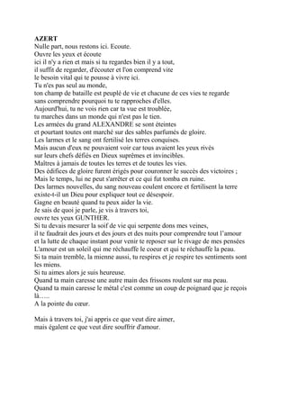 AZERT
Nulle part, nous restons ici. Ecoute.
Ouvre les yeux et écoute
ici il n'y a rien et mais si tu regardes bien il y a tout,
il suffit de regarder, d'écouter et l'on comprend vite
le besoin vital qui te pousse à vivre ici.
Tu n'es pas seul au monde,
ton champ de bataille est peuplé de vie et chacune de ces vies te regarde
sans comprendre pourquoi tu te rapproches d'elles.
Aujourd'hui, tu ne vois rien car ta vue est troublée,
tu marches dans un monde qui n'est pas le tien.
Les armées du grand ALEXANDRE se sont éteintes
et pourtant toutes ont marché sur des sables parfumés de gloire.
Les larmes et le sang ont fertilisé les terres conquises.
Mais aucun d'eux ne pouvaient voir car tous avaient les yeux rivés
sur leurs chefs défiés en Dieux suprêmes et invincibles.
Maîtres à jamais de toutes les terres et de toutes les vies.
Des édifices de gloire furent érigés pour couronner le succès des victoires ;
Mais le temps, lui ne peut s'arrêter et ce qui fut tomba en ruine.
Des larmes nouvelles, du sang nouveau coulent encore et fertilisent la terre
existe-t-il un Dieu pour expliquer tout ce désespoir.
Gagne en beauté quand tu peux aider la vie.
Je sais de quoi je parle, je vis à travers toi,
ouvre tes yeux GUNTHER.
Si tu devais mesurer la soif de vie qui serpente dons mes veines,
il te faudrait des jours et des jours et des nuits pour comprendre tout l’amour
et la lutte de chaque instant pour venir te reposer sur le rivage de mes pensées
L'amour est un soleil qui me réchauffe le coeur et qui te réchauffe la peau.
Si ta main tremble, la mienne aussi, tu respires et je respire tes sentiments sont
les miens.
Si tu aimes alors je suis heureuse.
Quand ta main caresse une autre main des frissons roulent sur ma peau.
Quand ta main caresse le métal c'est comme un coup de poignard que je reçois
là…..
A la pointe du cœur.
Mais à travers toi, j'ai appris ce que veut dire aimer,
mais égalent ce que veut dire souffrir d'amour.
 