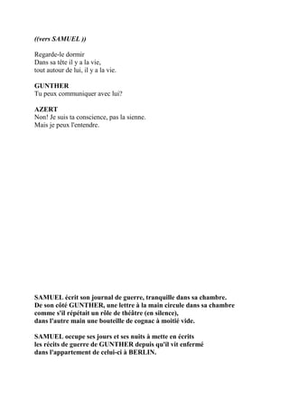 ((vers SAMUEL ))
Regarde-le dormir
Dans sa tête il y a la vie,
tout autour de lui, il y a la vie.
GUNTHER
Tu peux communiquer avec lui?
AZERT
Non! Je suis ta conscience, pas la sienne.
Mais je peux l'entendre.
SAMUEL écrit son journal de guerre, tranquille dans sa chambre.
De son côté GUNTHER, une lettre à la main circule dans sa chambre
comme s'il répétait un rôle de théâtre (en silence),
dans l'autre main une bouteille de cognac à moitié vide.
SAMUEL occupe ses jours et ses nuits à mette en écrits
les récits de guerre de GUNTHER depuis qu'il vit enfermé
dans l'appartement de celui-ci à BERLIN.
 