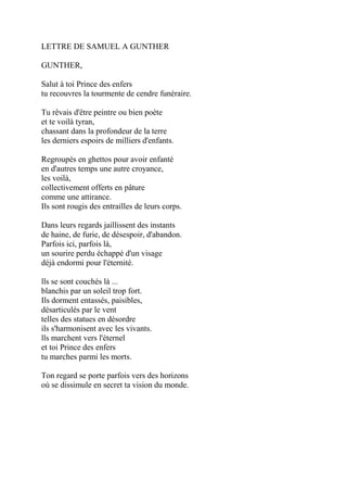 LETTRE DE SAMUEL A GUNTHER
GUNTHER,
Salut à toi Prince des enfers
tu recouvres la tourmente de cendre funéraire.
Tu rêvais d'être peintre ou bien poète
et te voilà tyran,
chassant dans la profondeur de la terre
les derniers espoirs de milliers d'enfants.
Regroupés en ghettos pour avoir enfanté
en d'autres temps une autre croyance,
les voilà,
collectivement offerts en pâture
comme une attirance.
Ils sont rougis des entrailles de leurs corps.
Dans leurs regards jaillissent des instants
de haine, de furie, de désespoir, d'abandon.
Parfois ici, parfois là,
un sourire perdu échappé d'un visage
déjà endormi pour l'éternité.
lls se sont couchés là ...
blanchis par un soleil trop fort.
Ils dorment entassés, paisibles,
désarticulés par le vent
telles des statues en désordre
ils s'harmonisent avec les vivants.
lls marchent vers l'éternel
et toi Prince des enfers
tu marches parmi les morts.
Ton regard se porte parfois vers des horizons
où se dissimule en secret ta vision du monde.
 