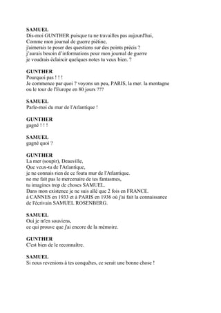 SAMUEL
Dis-moi GUNTHER puisque tu ne travailles pas aujourd'hui,
Comme mon journal de guerre piétine,
j'aimerais te poser des questions sur des points précis ?
j’aurais besoin d’informations pour mon journal de guerre
je voudrais éclaircir quelques notes tu veux bien. ?
GUNTHER
Pourquoi pas ! ! !
Je commence par quoi ? voyons un peu, PARIS, la mer. la montagne
ou le tour de l'Europe en 80 jours ???
SAMUEL
Parle-moi du mur de l'Atlantique !
GUNTHER
gagné ! ! !
SAMUEL
gagné quoi ?
GUNTHER
La mer (soupir), Deauville,
Que veux-tu de l'Atlantique,
je ne connais rien de ce foutu mur de l'Atlantique.
ne me fait pas le mercenaire de tes fantasmes,
tu imagines trop de choses SAMUEL.
Dans mon existence je ne suis allé que 2 fois en FRANCE.
à CANNES en 1933 et à PARIS en 1936 où j'ai fait la connaissance
de l'écrivain SAMUEL ROSENBERG.
SAMUEL
Oui je m'en souviens,
ce qui prouve que j'ai encore de la mémoire.
GUNTHER
C'est bien de le reconnaître.
SAMUEL
Si nous revenions à tes conquêtes, ce serait une bonne chose !
 