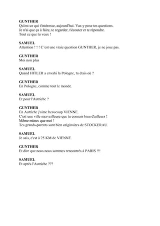 GUNTHER
Qu'est-ce qui t'intéresse, aujourd'hui. Vas-y pose tes questions.
Je n'ai que ça à faire, te regarder, t'écouter et te répondre.
Tout ce que tu veux !
SAMUEL
Attention ! ! ! C’est une vraie question GUNTHER, je ne joue pas.
GUNTHER
Moi non plus
SAMUEL
Quand HITLER a envahi la Pologne, tu étais où ?
GUNTHER
En Pologne, comme tout le monde.
SAMUEL
Et pour l'Autriche ?
GUNTHER
En Autriche j'aime beaucoup VIENNE.
C'est une ville merveilleuse que tu connais bien d'ailleurs !
Même mieux que moi !
Tes grands-parents sont bien originaires de STOCKERAU.
SAMUEL
Je sais, c'est à 25 KM de VIENNE.
GUNTHER
Et dire que nous nous sommes rencontrés à PARIS !!!
SAMUEL
Et après l'Autriche ???
 