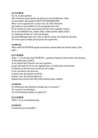 GUNTHER
Ici, là. un peu partout.
Mes foncions m'ont permis de découvrir de nombreuses villes.
Je suis même allé jusqu'à SAINT-PETERSBOURG.
Mais vois-tu quand tout va trop vite, les villes finissent
par toutes se ressembler et l'on ne regarde plus rien.
C'est comme les gens qui passent devant vous à grande vitesse,
ils se ressemblent tous, même taille, même profil, même allure.
Je n'étais pas là-bas en visite touristique,
aussitôt débarqué dans une ville, je devais traiter une foule de dossiers.
Je n'avais pas le temps de me poser des questions.
SAMUEL
Mais enfin GUNTHER quand un homme entrait dans ton bureau pour y être
jugé ...
GUNTHER
Stop ! ! ! Je n'ai pas jugé SAMUEL-, quand un homme entrait dans mon bureau,
il était déjà jugé, nuance.
Je ne faisais que l'inscrire sur mes registres,
ce qui advenait de lui ne me regardait pas, ce n'était pas mon travail.
L'homme en face de moi n'avait pas de visage.
Je ne ressentais rien pour lui,
ni pour ceux qui étaient avant lui,
ni pour ceux qui étaient après lui.
Quand mon travail était fini j'allais dormir pour oublier.
SAMUEL
Ce n'était pas une fonction aveugle que tu exerçais ?
Tu voyais et tu entendais,
ils t'ont forcément parler ces gens-là ?
GUNTHER
NON ! ils ne me parlaient pas.
SAMUEL
Comment est-ce possible ?
 