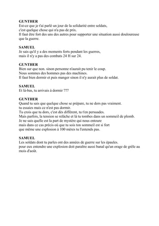 GUNTHER
Est-ce que je t'ai parlé un jour de la solidarité entre soldats,
c'est quelque chose qui n'a pas de prix.
Il faut être fort des uns des autres pour supporter une situation aussi douloureuse
que la guerre.
SAMUEL
Je sais qu'il y a des moments forts pendant les guerres,
mais il n'y a pas des combats 24 H sur 24.
GUNTHER
Bien sur que non. sinon personne n'aurait pu tenir le coup.
Nous sommes des hommes pas des machines.
Il faut bien dormir et puis manger sinon il n'y aurait plus de soldat.
SAMUEL
Et là-bas, tu arrivais à dormir ???
GUNTHER
Quand tu sais que quelque chose se prépare, tu ne dors pas vraiment.
tu essaies mais ce n'est pas dormir.
Tu crois que tu dors, c'est dès différent, tu t'en persuades.
Mais parfois, la tension se relâche et là tu tombes dans un sommeil de plomb.
Je ne sais quelle est la part de mystère qui nous entoure
mais dans ce cas précis où que tu sois ton sommeil est si fort
que même une explosion à 100 mères tu l'entends pas.
SAMUEL
Les soldats dont tu parles ont des années de guerre sur les épaules.
pour eux entendre une explosion doit paraître aussi banal qu'un orage de grêle au
mois d'août.
 