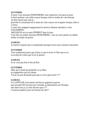 GUNTHER
Et pour vous monsieur ROSENBERG, une explosion c'est quoi au juste
le bruit qu'émet voie taille-crayon lorsque celui-ci tombe de votre bureau,
ou bien encore que sais-je.
peut-être le crissement de la mine de votre crayon sur le papier lorsque celle-ci
se brise
à votre insu stoppant tragiquement la missive d'amour destinée à votre
COLOMBINE,
ARLEQUIN ou cet autre PIERROT dans la lune.
Vous êtes un enfant monsieur ROSENBERG. vous ne serez jamais un adulte.
même en temps de guerre.
SAMUEL
Je n'arrive toujours pas à comprendre pourquoi nous nous sommes rencontrés.
GUNTHER
Tout simplement parce que j'aime ce que tu écris et l'être que tu es,
tu as plus de valeur que tu ne le penses.
SAMUEL
Je ne veux pas être le fou du Roi.
GUNTHER
Mais qui te parle de propriété, tu es libre,
tu n'appartiens qu'à toi même.
T'ai-je un jour demandé quoi que ce soit à part écrire ???
SAMUEL
Et si I'HITLER avait atteint son but en gagnant la guerre.
que ton parti SS soit parvenu à étendre sa domination sur l'Europe,
moi dans tout ça, je serai devenu quoi ???
Un presse-papiers pour ton bureau de chef ?
 