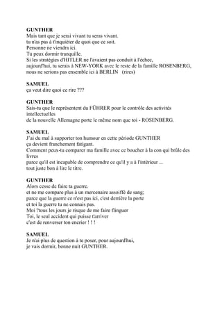 GUNTHER
Mais tant que je serai vivant tu seras vivant.
tu n'as pas à t'inquiéter de quoi que ce soit.
Personne ne viendra ici.
Tu peux dormir tranquille.
Si les stratégies d'HITLER ne l'avaient pas conduit à l'échec,
aujourd'hui, tu serais à NEW-YORK avec le reste de la famille ROSENBERG,
nous ne serions pas ensemble ici à BERLIN (rires)
SAMUEL
ça veut dire quoi ce rire ???
GUNTHER
Sais-tu que le représentent du FÜHRER pour le contrôle des activités
intellectuelles
de la nouvelle Allemagne porte le même nom que toi - ROSENBERG.
SAMUEL
J’ai du mal à supporter ton humour en cette période GUNTHER
ça devient franchement fatigant.
Comment peux-tu comparer ma famille avec ce boucher à la con qui brûle des
livres
parce qu'il est incapable de comprendre ce qu'il y a à l'intérieur ...
tout juste bon à lire le titre.
GUNTHER
Alors cesse de faire ta guerre.
et ne me compare plus à un mercenaire assoiffé de sang;
parce que la guerre ce n'est pas ici, c'est derrière la porte
et toi la guerre tu ne connais pas.
Moi ?tous les jours je risque de me faire flinguer
Toi, le seul accident qui puisse t'arriver
c'est de renverser ton encrier ! ! !
SAMUEL
Je n'ai plus de question à te poser, pour aujourd'hui,
je vais dormir, bonne nuit GUNTHER.
 